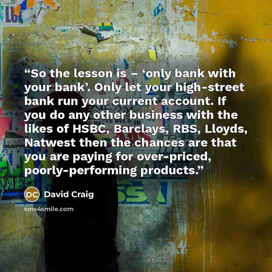 “So the lesson is – ‘only bank with your bank’. Only let your high-street bank run your current account. If you do any other business with the likes of HSBC, Barclays, RBS, Lloyds, Natwest then the chances are that you are paying for over-priced, poorly-performing products.” quote by David Craig