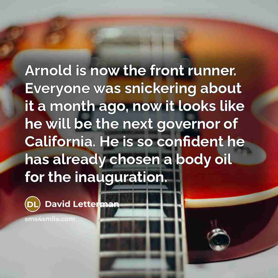 “Arnold is now the front runner. Everyone was snickering about it a month ago, now it looks like he will be the next governor of California. He is so confident he has already chosen a body oil for the inauguration.” quote by David Letterman