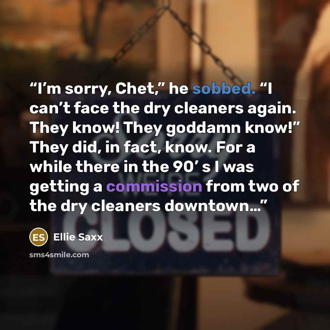 “I’m sorry, Chet,” he sobbed. “I can’t face the dry cleaners again. They know! They goddamn know!” They did, in fact, know. For a while there in the 90’ s I was getting a commission from two of the dry cleaners downtown…” quote by Ellie Saxx