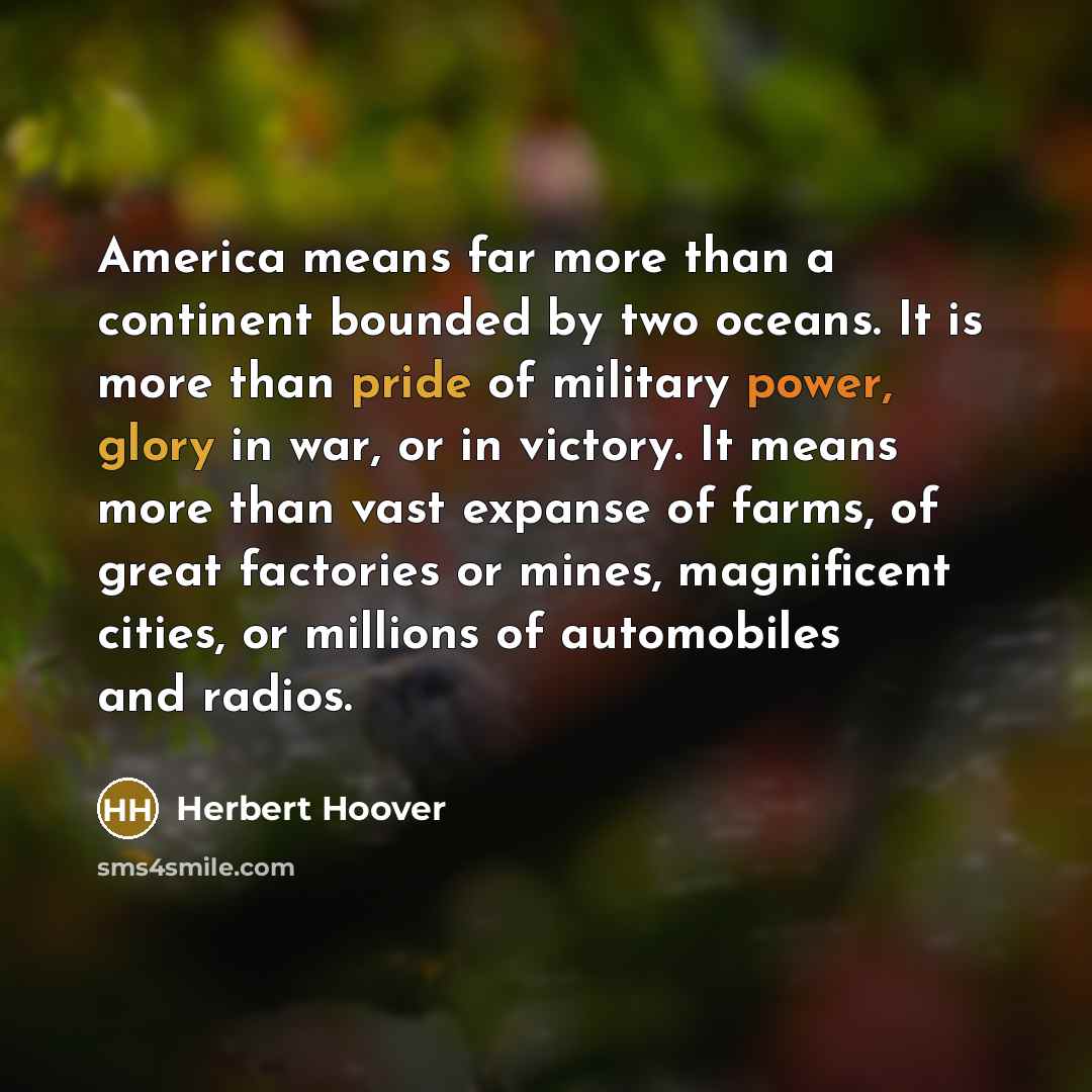 “America means far more than a continent bounded by two oceans. It is more than pride of military power, glory in war, or in victory. It means more than vast expanse of farms, of great factories or mines, magnificent cities, or millions of automobiles and radios.” quote by Herbert Hoover