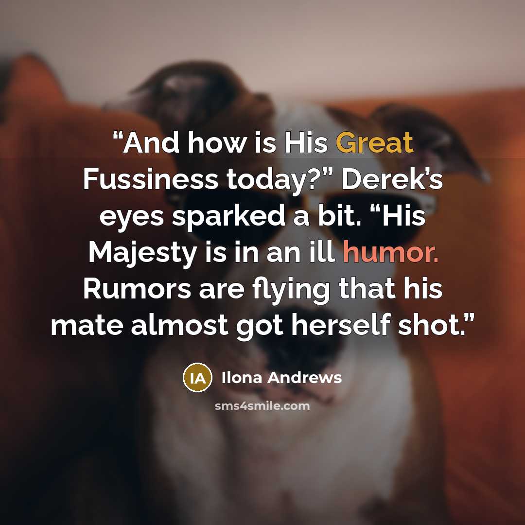 “And how is His Great Fussiness today?” Derek’s eyes sparked a bit. “His Majesty is in an ill humor. Rumors are flying that his mate almost got herself shot.” quote by Ilona Andrews