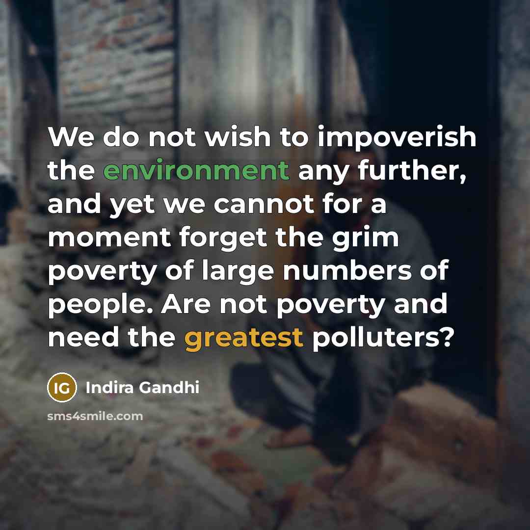 “We do not wish to impoverish the environment any further, and yet we cannot for a moment forget the grim poverty of large numbers of people. Are not poverty and need the greatest polluters?” quote by Indira Gandhi