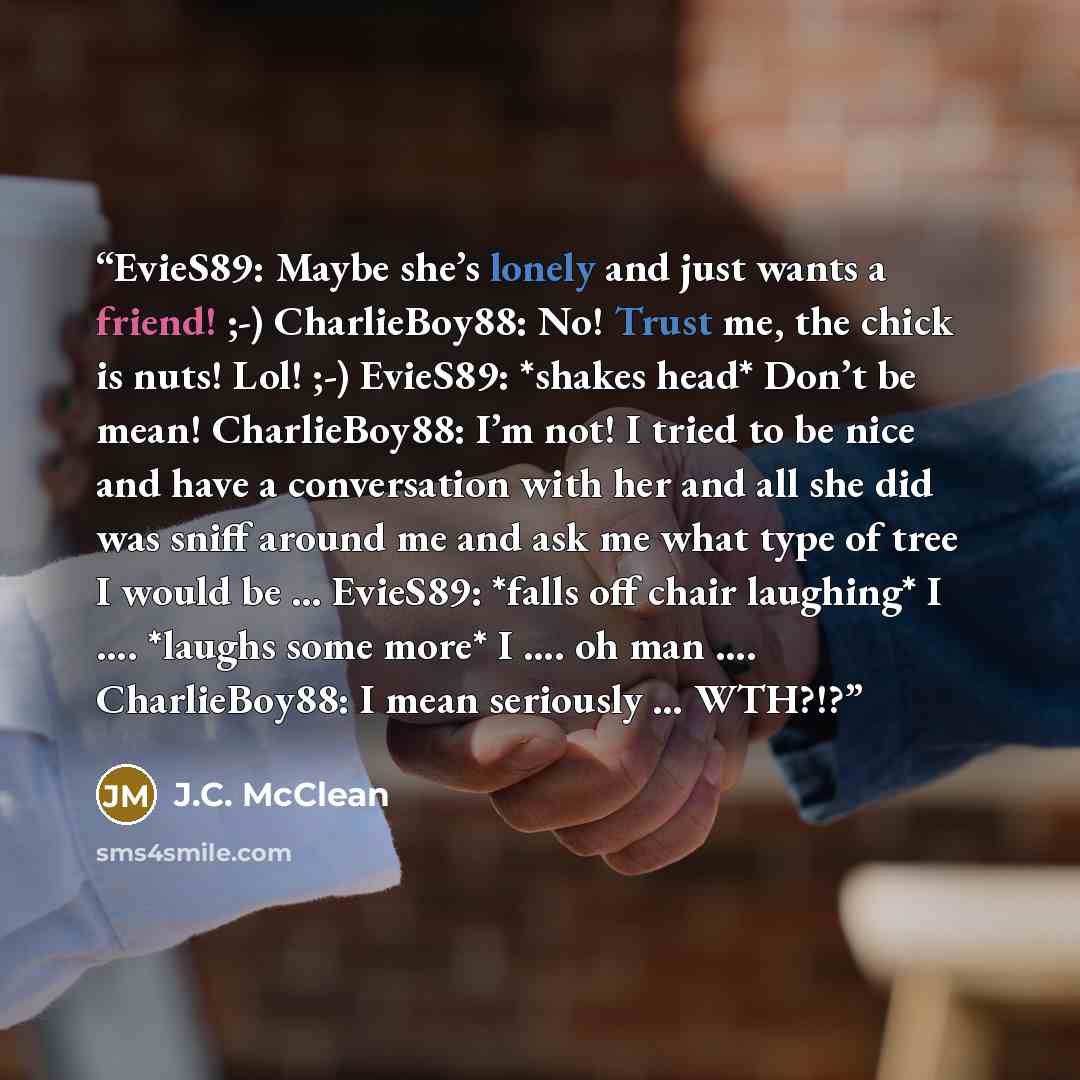 “EvieS89: Maybe she’s lonely and just wants a friend! ;-) CharlieBoy88: No! Trust me, the chick is nuts! Lol! ;-) EvieS89: *shakes head* Don’t be mean! CharlieBoy88: I’m not! I tried to be nice and have a conversation with her and all she did was sniff around me and ask me what type of tree I would…” quote by J.C. McClean