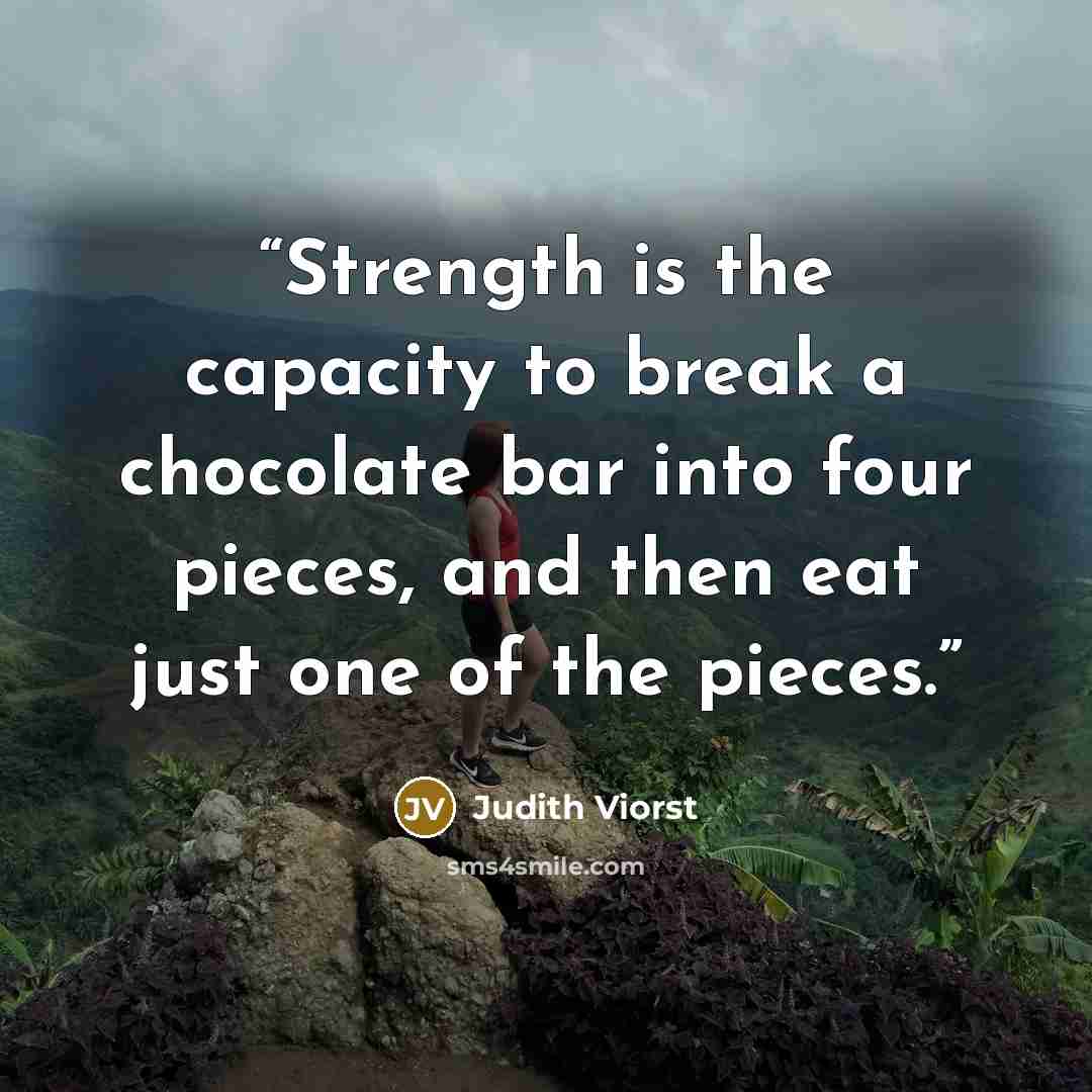 “Strength is the capacity to break a chocolate bar into four pieces, and then eat just one of the pieces.” quote by Judith Viorst