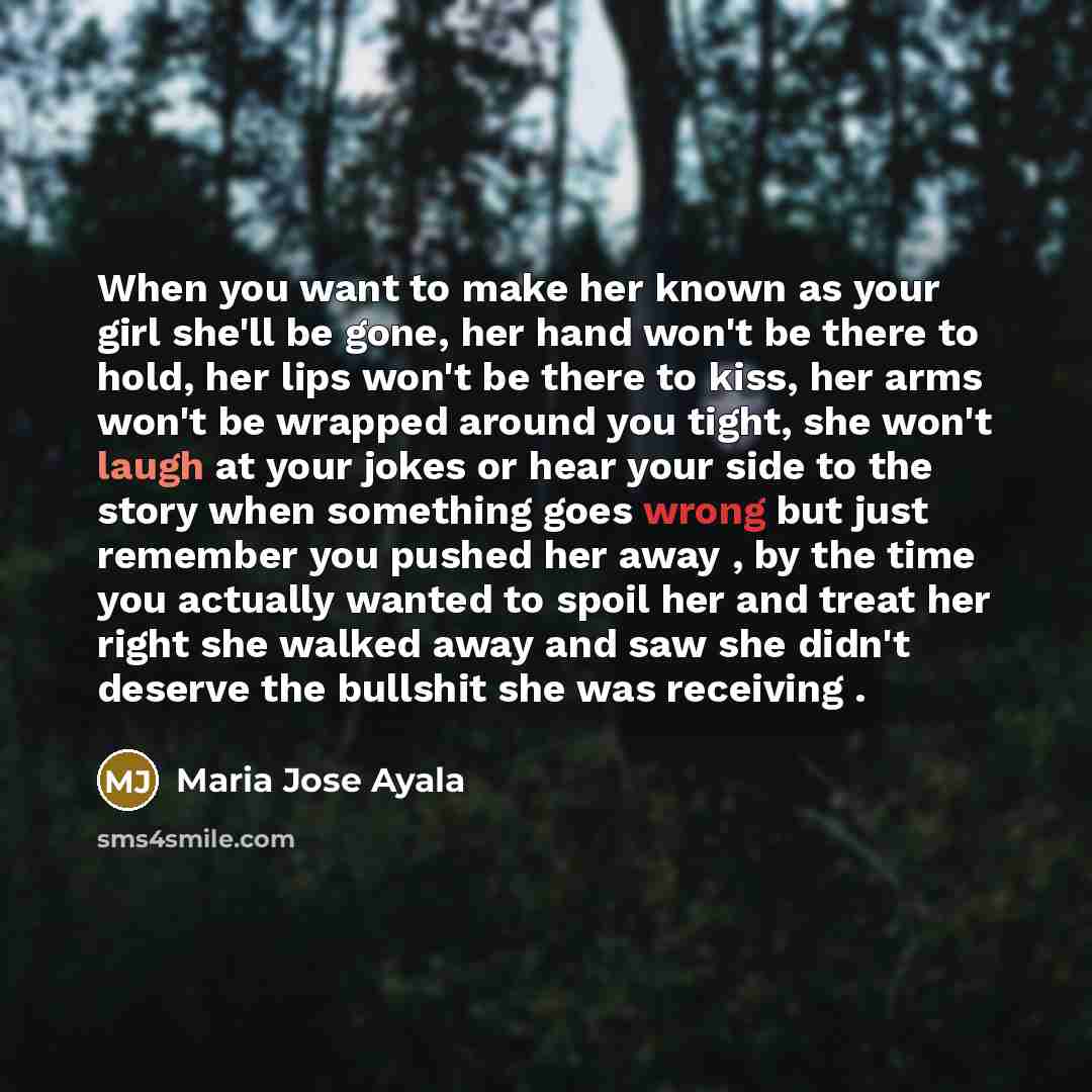 “When you want to make her known as your girl she'll be gone, her hand won't be there to hold, her lips won't be there to kiss, her arms won't be wrapped around you tight, she won't laugh at your jokes or hear your side to the story when something goes wrong but just remember you pushed her away…” quote by Maria Jose Ayala