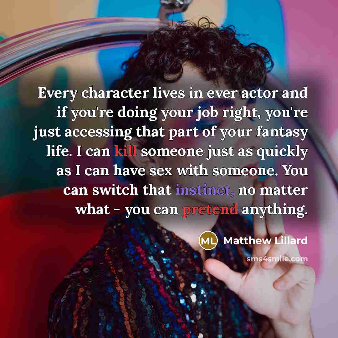 “Every character lives in ever actor and if you're doing your job right, you're just accessing that part of your fantasy life. I can kill someone just as quickly as I can have sex with someone. You can switch that instinct, no matter what - you can pretend anything.” quote by Matthew Lillard
