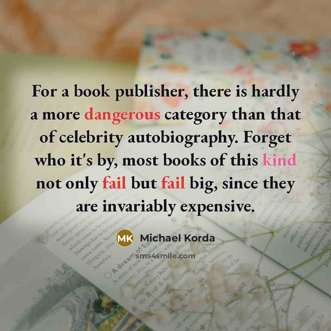 “For a book publisher, there is hardly a more dangerous category than that of celebrity autobiography. Forget who it's by, most books of this kind not only fail but fail big, since they are invariably expensive.” quote by Michael Korda