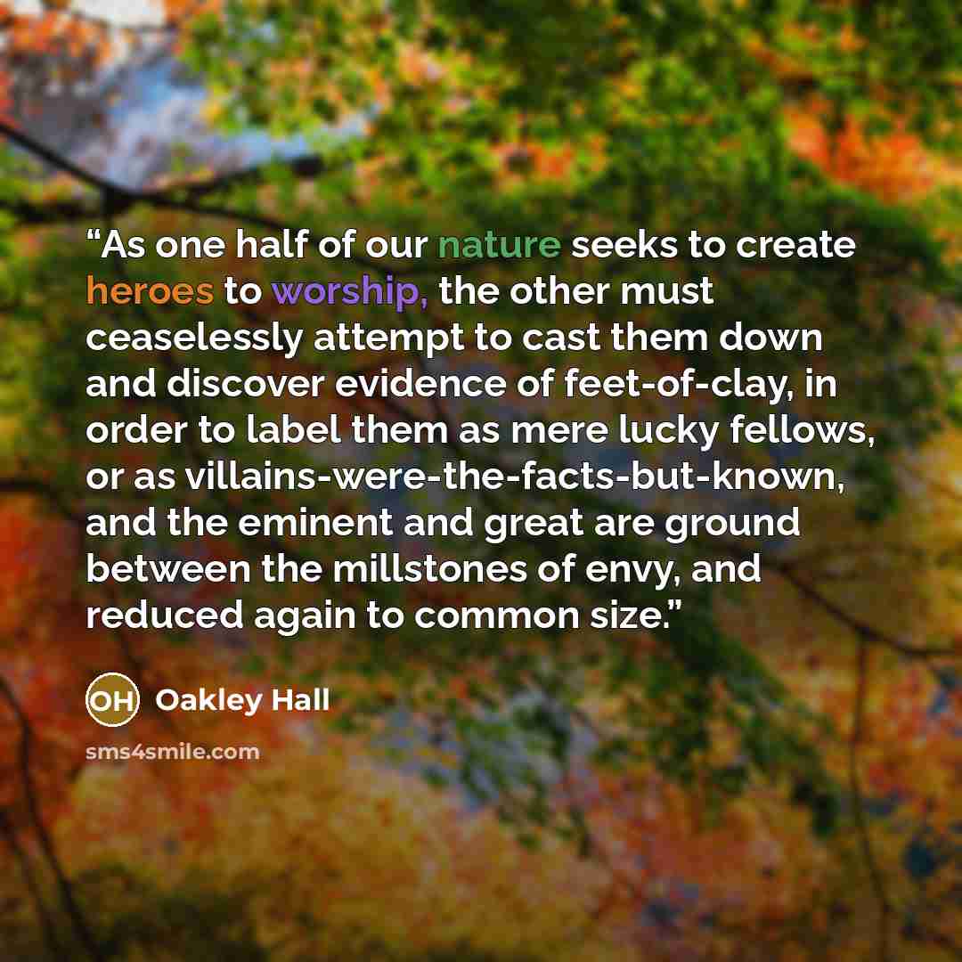 “As one half of our nature seeks to create heroes to worship, the other must ceaselessly attempt to cast them down and discover evidence of feet-of-clay, in order to label them as mere lucky fellows, or as villains-were-the-facts-but-known, and the eminent and great are ground between the…” quote by Oakley Hall