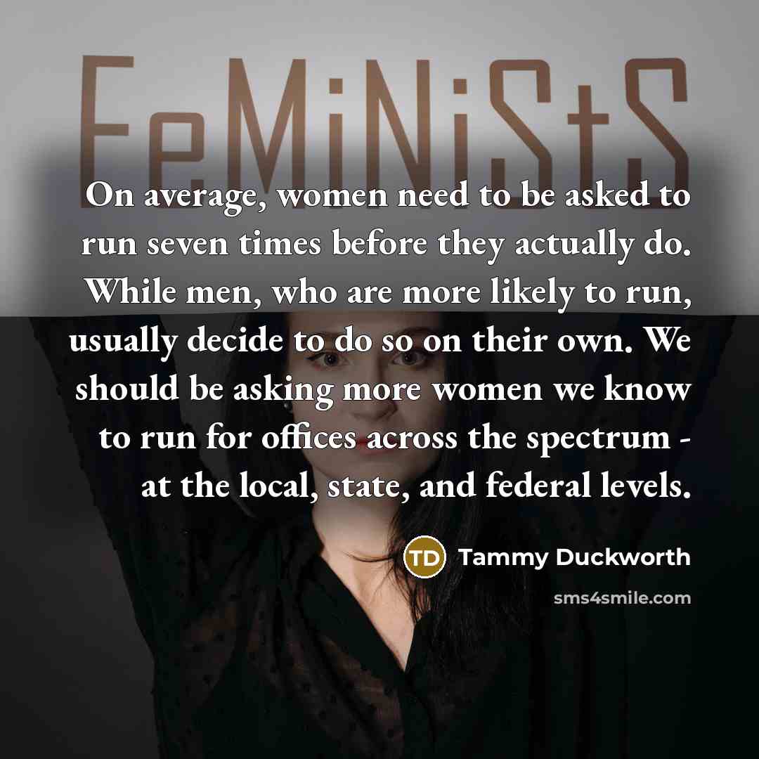 “On average, women need to be asked to run seven times before they actually do. While men, who are more likely to run, usually decide to do so on their own. We should be asking more women we know to run for offices across the spectrum - at the local, state, and federal levels.” quote by Tammy Duckworth
