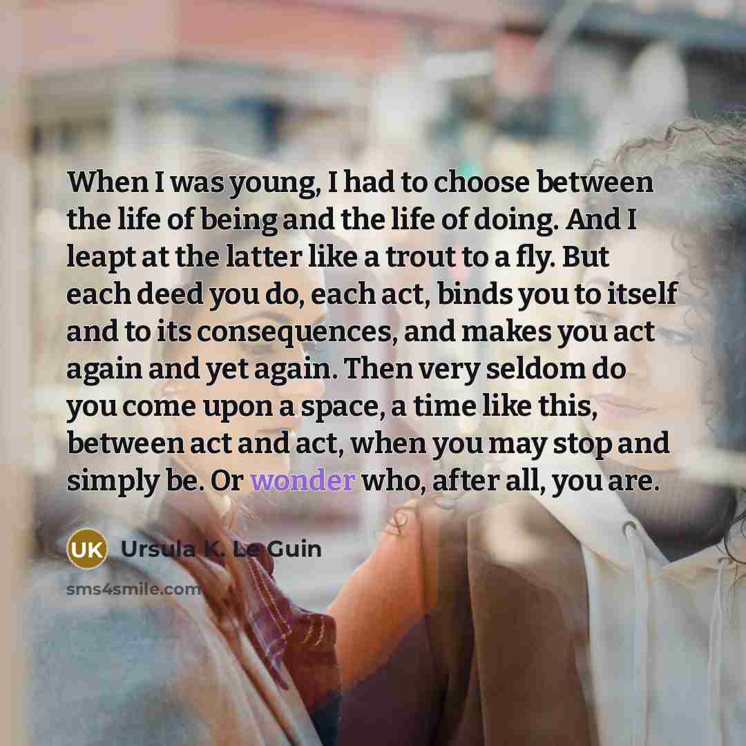 “When I was young, I had to choose between the life of being and the life of doing. And I leapt at the latter like a trout to a fly. But each deed you do, each act, binds you to itself and to its consequences, and makes you act again and yet again. Then very seldom do you come upon a space, a time…” quote by Ursula K. Le Guin