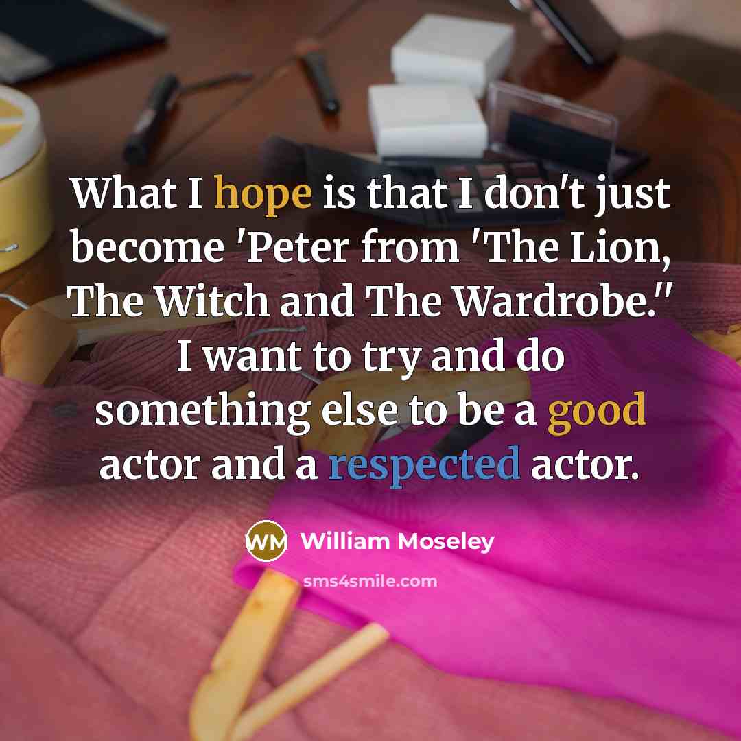 “What I hope is that I don't just become 'Peter from 'The Lion, The Witch and The Wardrobe.'' I want to try and do something else to be a good actor and a respected actor.” quote by William Moseley