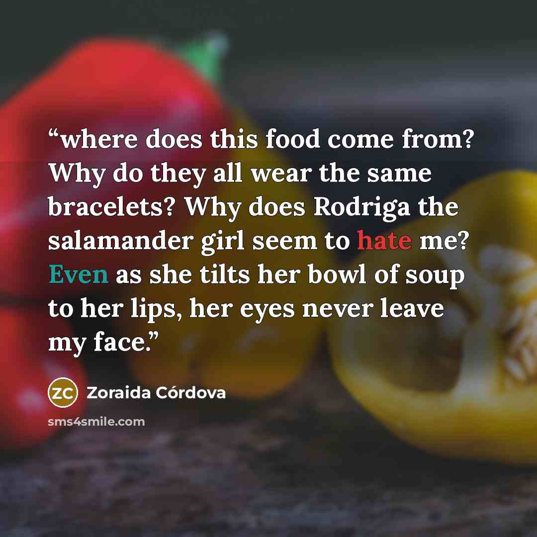 “where does this food come from? Why do they all wear the same bracelets? Why does Rodriga the salamander girl seem to hate me? Even as she tilts her bowl of soup to her lips, her eyes never leave my face.” quote by Zoraida Córdova
