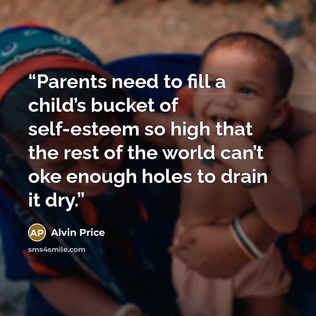 “Parents need to fill a child’s bucket of self-esteem so high that the rest of the world can’t oke enough holes to drain it dry.” quote by Alvin Price