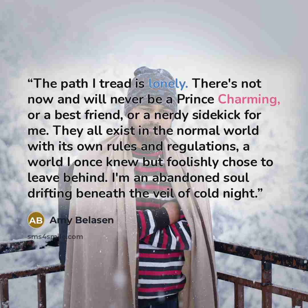 “The path I tread is lonely. There's not now and will never be a Prince Charming, or a best friend, or a nerdy sidekick for me. They all exist in the normal world with its own rules and regulations, a world I once knew but foolishly chose to leave behind. I'm an abandoned soul drifting beneath the…” quote by Amy Belasen