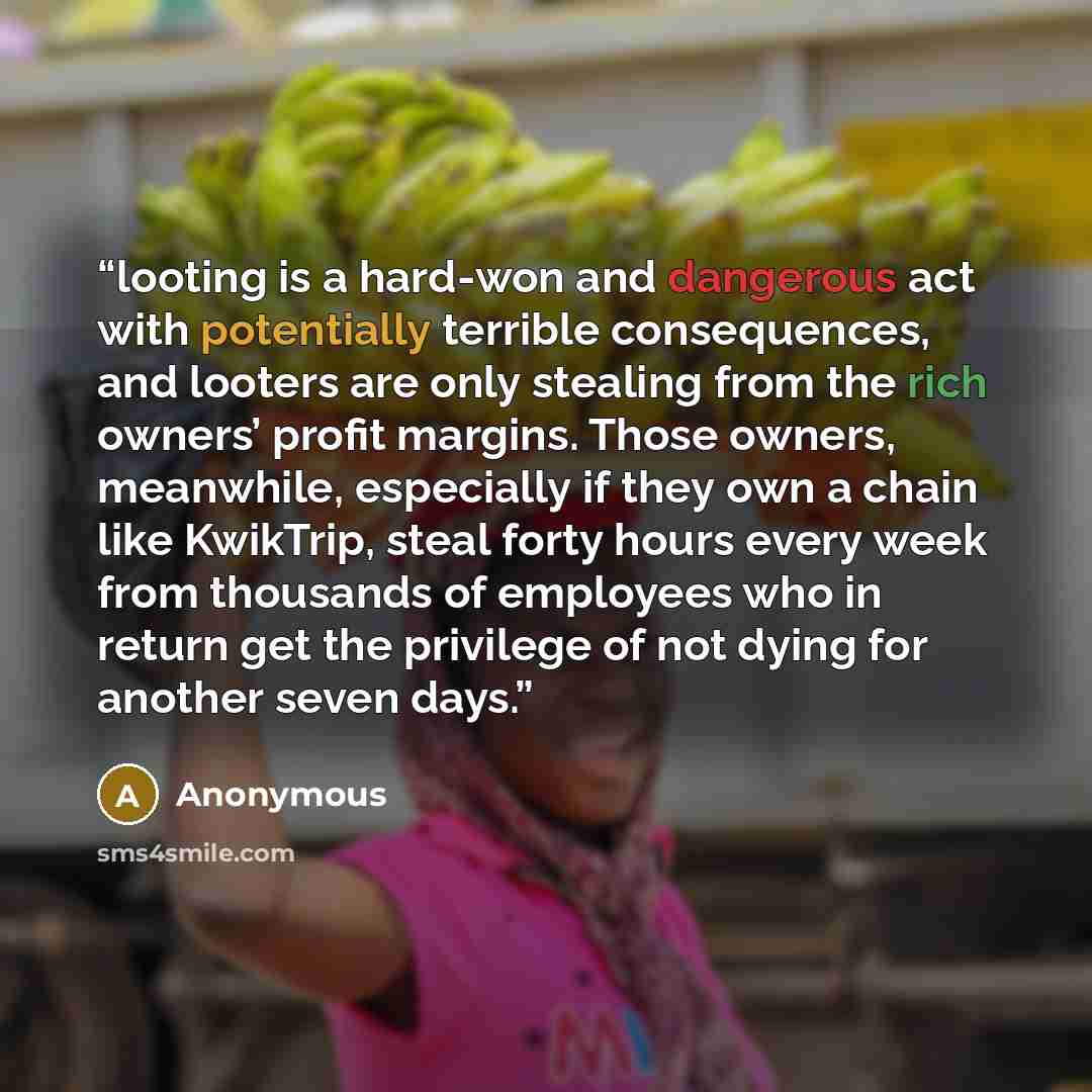 “looting is a hard-won and dangerous act with potentially terrible consequences, and looters are only stealing from the rich owners’ profit margins. Those owners, meanwhile, especially if they own a chain like KwikTrip, steal forty hours every week from thousands of employees who in return get the…” quote by Anonymous
