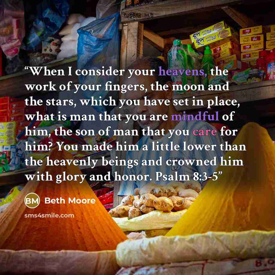 “When I consider your heavens, the work of your fingers, the moon and the stars, which you have set in place, what is man that you are mindful of him, the son of man that you care for him? You made him a little lower than the heavenly beings and crowned him with glory and honor. Psalm 8:3-5” quote by Beth Moore