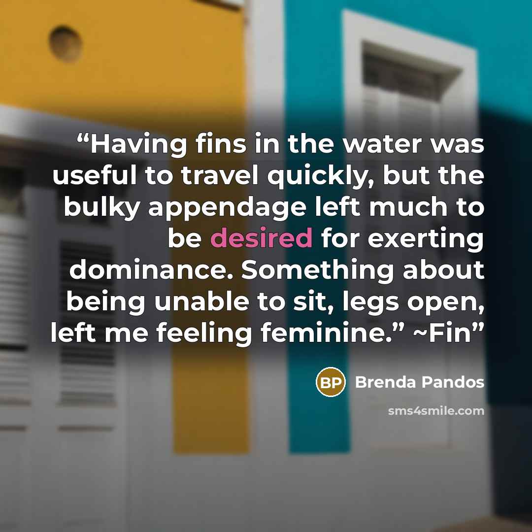 “Having fins in the water was useful to travel quickly, but the bulky appendage left much to be desired for exerting dominance. Something about being unable to sit, legs open, left me feeling feminine.” ~Fin” quote by Brenda Pandos