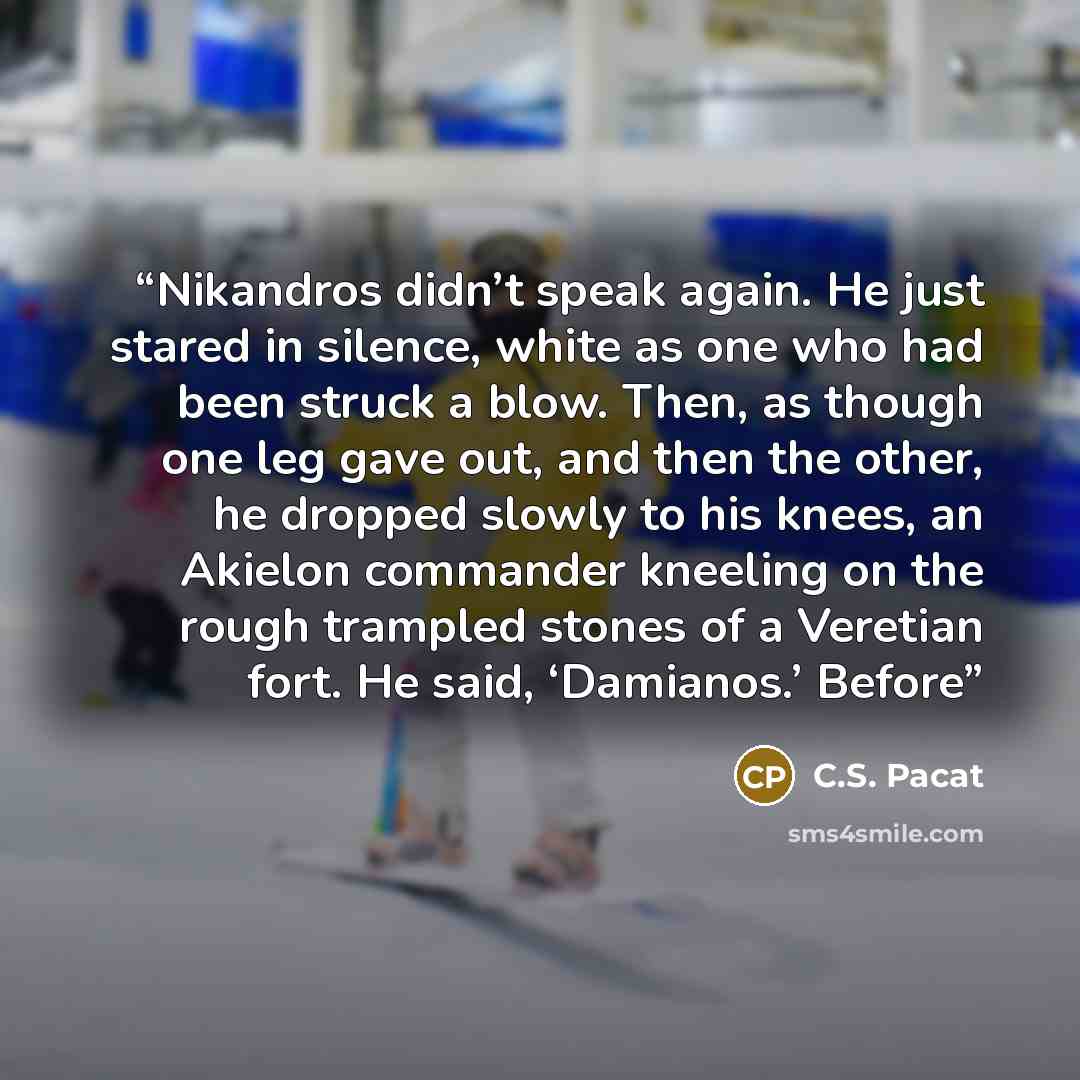 “Nikandros didn’t speak again. He just stared in silence, white as one who had been struck a blow. Then, as though one leg gave out, and then the other, he dropped slowly to his knees, an Akielon commander kneeling on the rough trampled stones of a Veretian fort. He said, ‘Damianos.’ Before” quote by C.S. Pacat