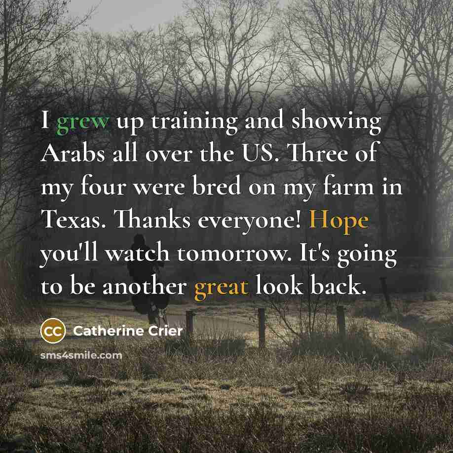 “I grew up training and showing Arabs all over the US. Three of my four were bred on my farm in Texas. Thanks everyone! Hope you'll watch tomorrow. It's going to be another great look back.” quote by Catherine Crier