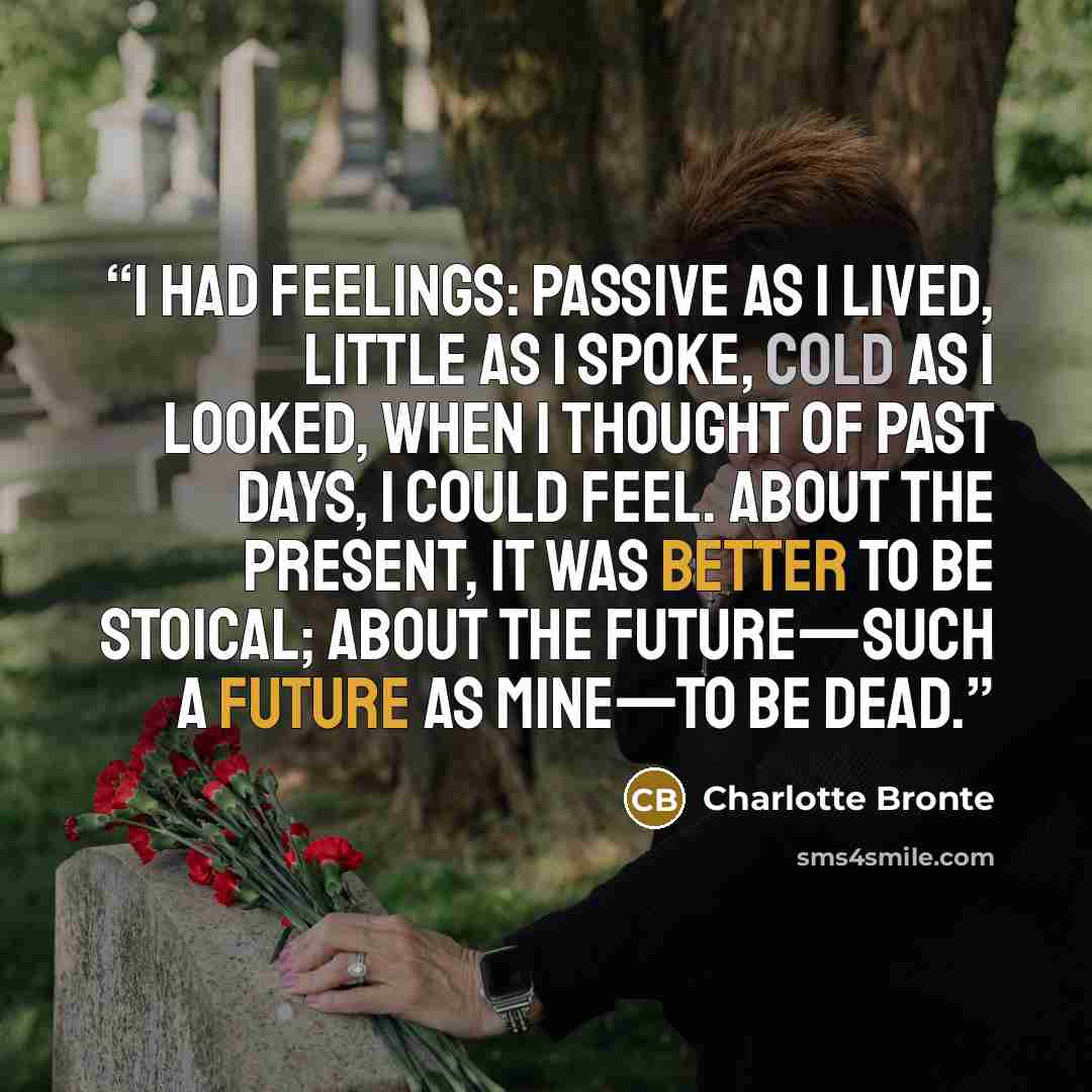 “I had feelings: passive as I lived, little as I spoke, cold as I looked, when I thought of past days, I could feel. About the present, it was better to be stoical; about the future—such a future as mine—to be dead.” quote by Charlotte Brontë