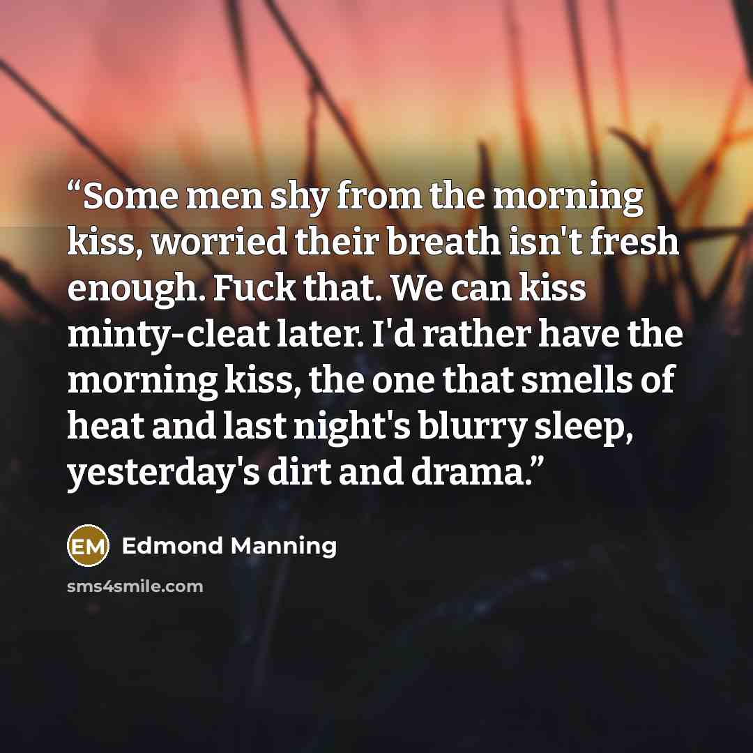 “Some men shy from the morning kiss, worried their breath isn't fresh enough. Fuck that. We can kiss minty-cleat later. I'd rather have the morning kiss, the one that smells of heat and last night's blurry sleep, yesterday's dirt and drama.” quote by Edmond Manning