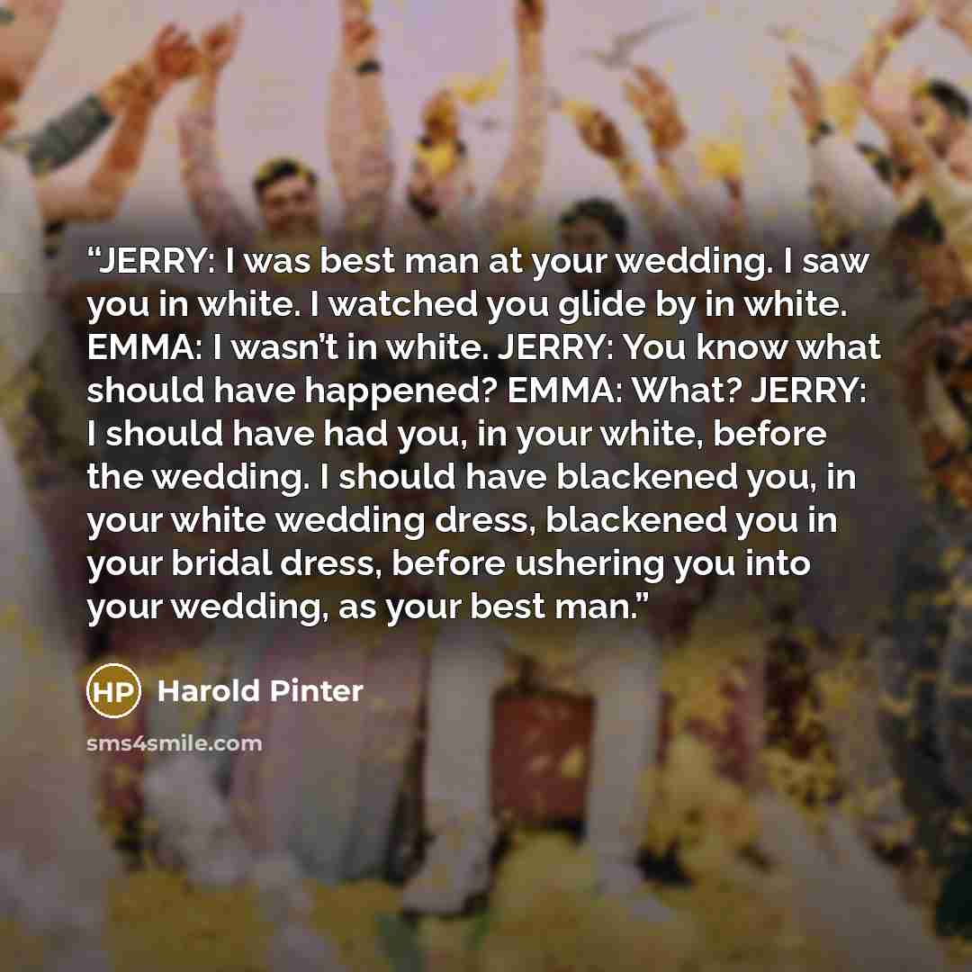 “JERRY: I was best man at your wedding. I saw you in white. I watched you glide by in white. EMMA: I wasn’t in white. JERRY: You know what should have happened? EMMA: What? JERRY: I should have had you, in your white, before the wedding. I should have blackened you, in your white wedding dress…” quote by Harold Pinter