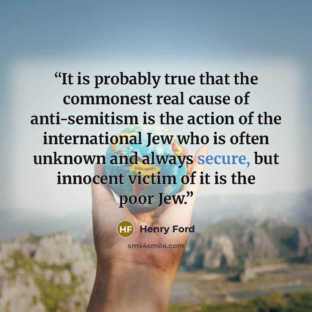 “It is probably true that the commonest real cause of anti-semitism is the action of the international Jew who is often unknown and always secure, but innocent victim of it is the poor Jew.” quote by Henry Ford