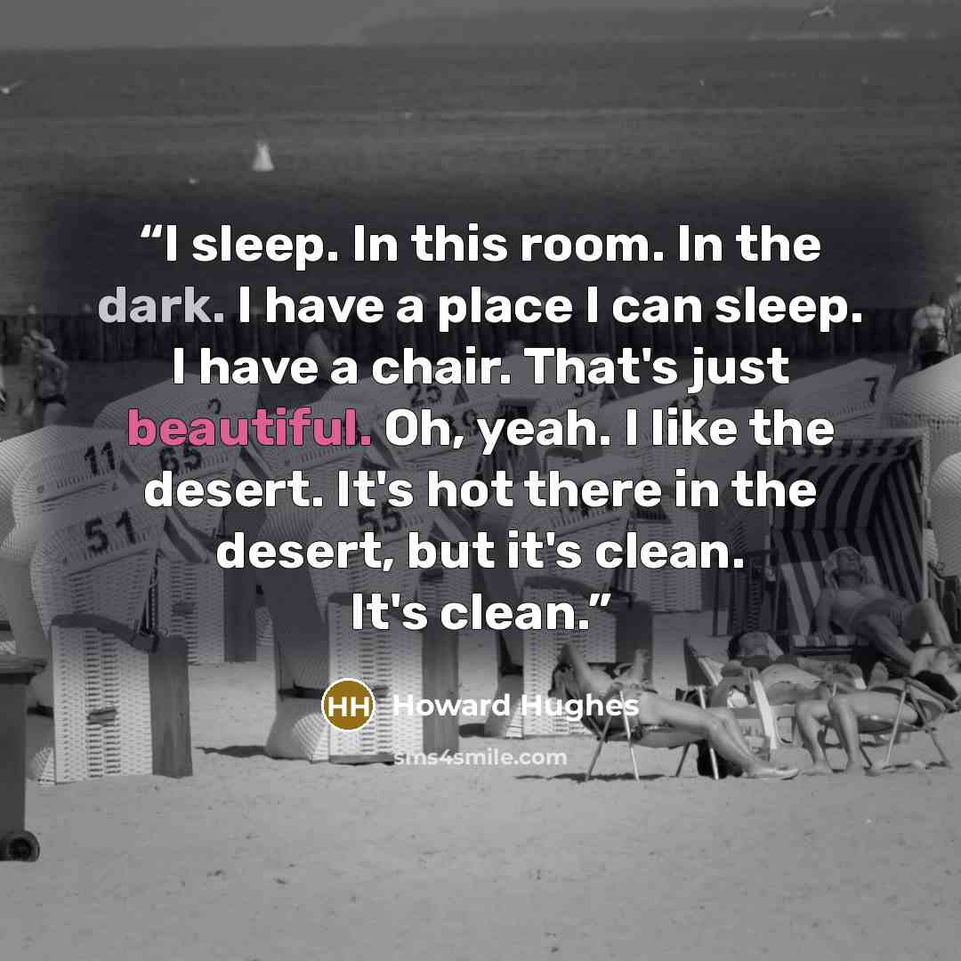“I sleep. In this room. In the dark. I have a place I can sleep. I have a chair. That's just beautiful. Oh, yeah. I like the desert. It's hot there in the desert, but it's clean. It's clean.” quote by Howard Hughes