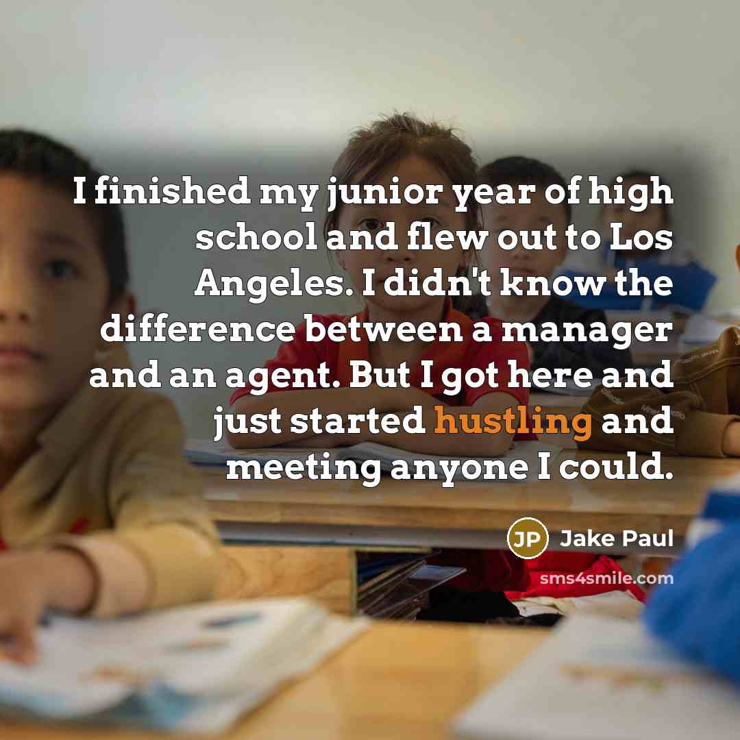 “I finished my junior year of high school and flew out to Los Angeles. I didn't know the difference between a manager and an agent. But I got here and just started hustling and meeting anyone I could.” quote by Jake Paul