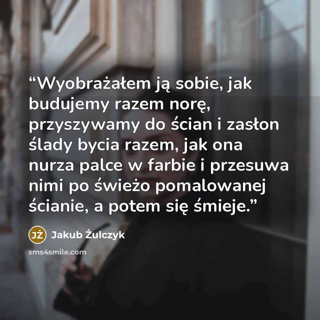 “Wyobrażałem ją sobie, jak budujemy razem norę, przyszywamy do ścian i zasłon ślady bycia razem, jak ona nurza palce w farbie i przesuwa nimi po świeżo pomalowanej ścianie, a potem się śmieje.” quote by Jakub Żulczyk