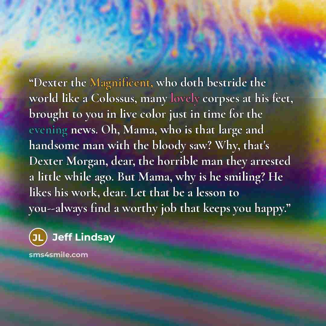 “Dexter the Magnificent, who doth bestride the world like a Colossus, many lovely corpses at his feet, brought to you in live color just in time for the evening news. Oh, Mama, who is that large and handsome man with the bloody saw? Why, that's Dexter Morgan, dear, the horrible man they arrested a…” quote by Jeff Lindsay