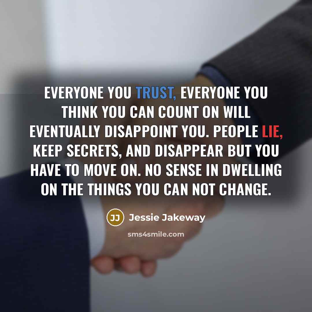 “Everyone you trust, everyone you think you can count on will eventually disappoint you. People lie, keep secrets, and disappear but you have to move on. No sense in dwelling on the things you can not change.” quote by Jessie Jakeway