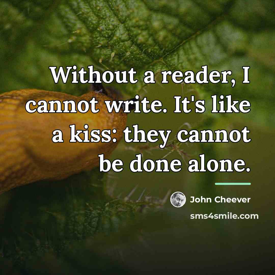 “Without a reader, I cannot write. It's like a kiss:…” quote by John Cheever