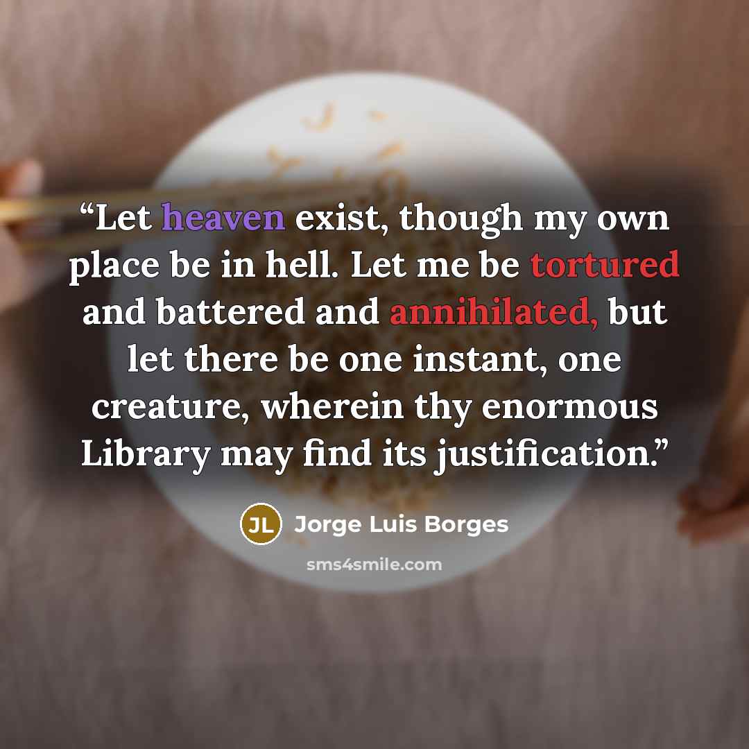 “Let heaven exist, though my own place be in hell. Let me be tortured and battered and annihilated, but let there be one instant, one creature, wherein thy enormous Library may find its justification.” quote by Jorge Luis Borges