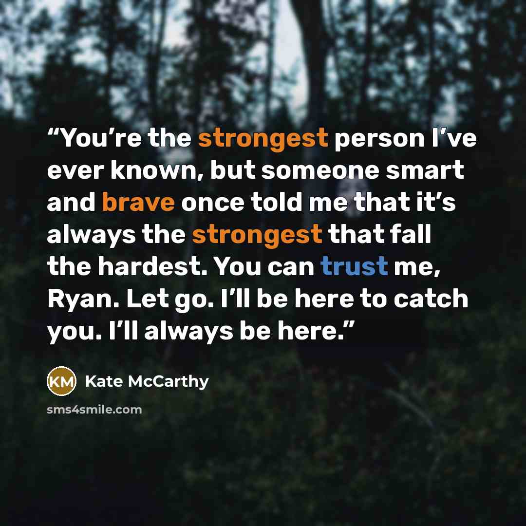 “You’re the strongest person I’ve ever known, but someone smart and brave once told me that it’s always the strongest that fall the hardest. You can trust me, Ryan. Let go. I’ll be here to catch you. I’ll always be here.” quote by Kate McCarthy