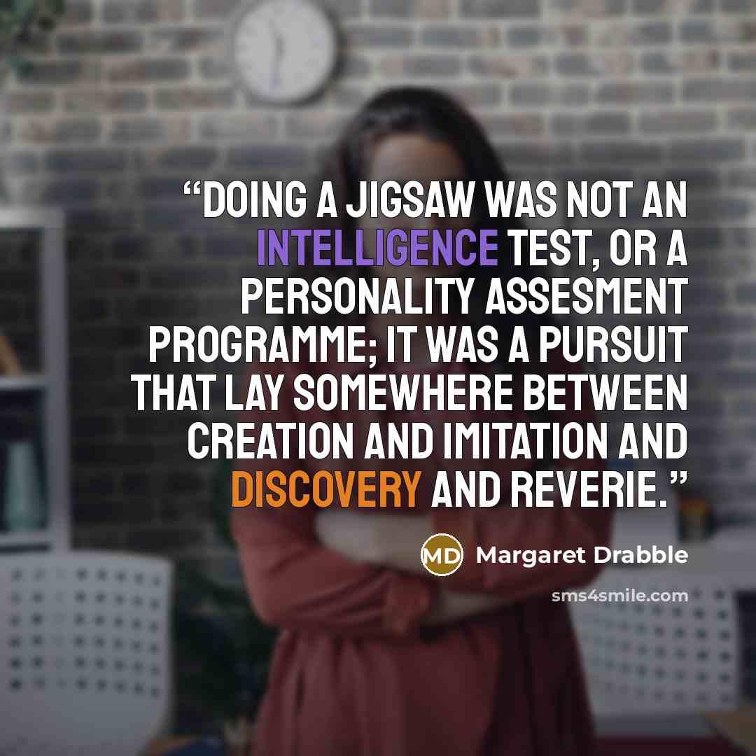 “Doing a jigsaw was not an intelligence test, or a personality assesment programme; it was a pursuit that lay somewhere between creation and imitation and discovery and reverie.” quote by Margaret Drabble