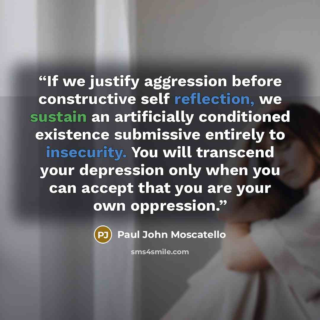 “If we justify aggression before constructive self reflection, we sustain an artificially conditioned existence submissive entirely to insecurity. You will transcend your depression only when you can accept that you are your own oppression.” quote by Paul John Moscatello