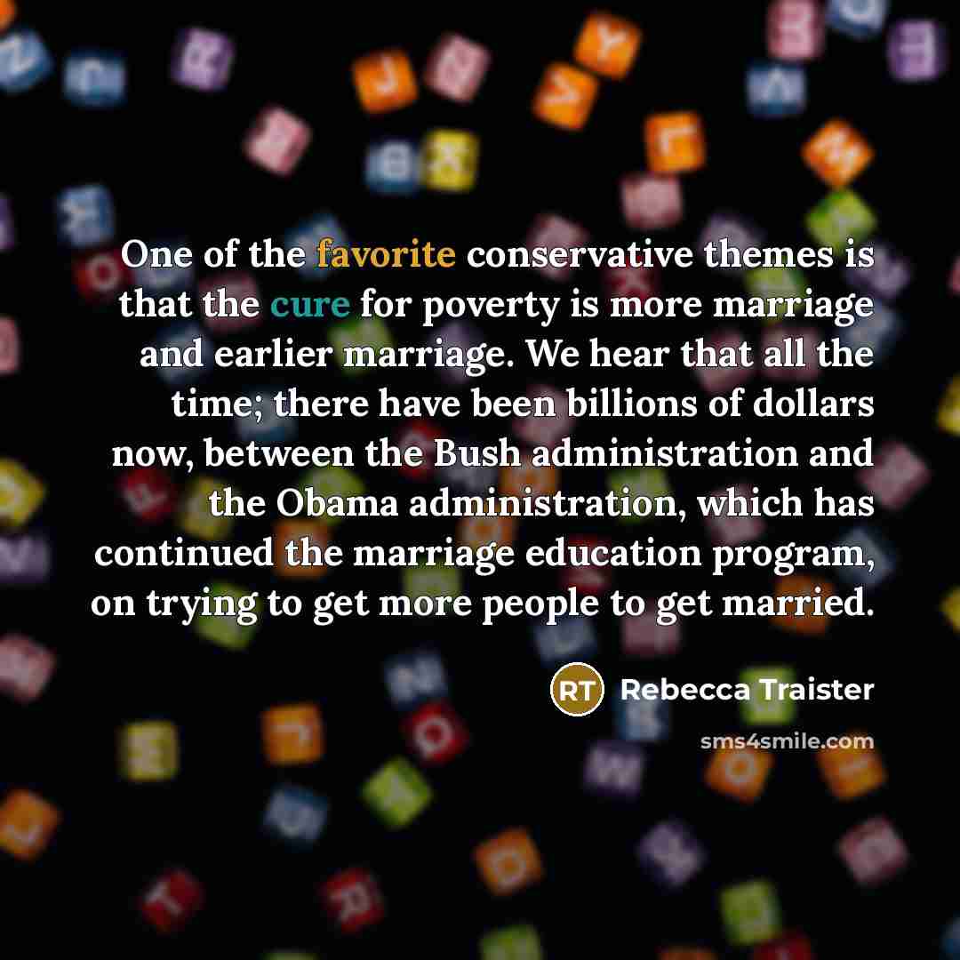 “One of the favorite conservative themes is that the cure for poverty is more marriage and earlier marriage. We hear that all the time; there have been billions of dollars now, between the Bush administration and the Obama administration, which has continued the marriage education program, on…” quote by Rebecca Traister