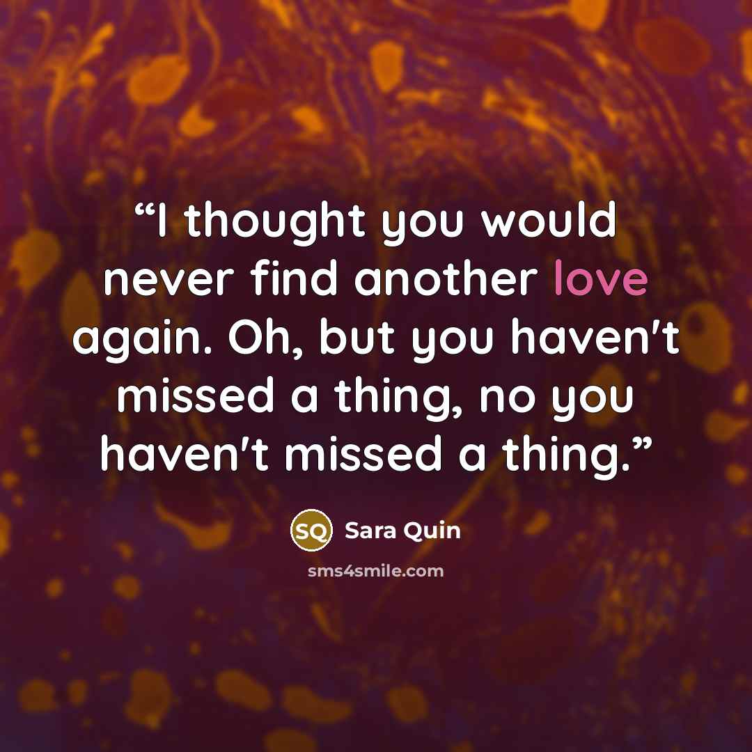 “I thought you would never find another love again. Oh, but you haven't missed a thing, no you haven't missed a thing.” quote by Sara Quin
