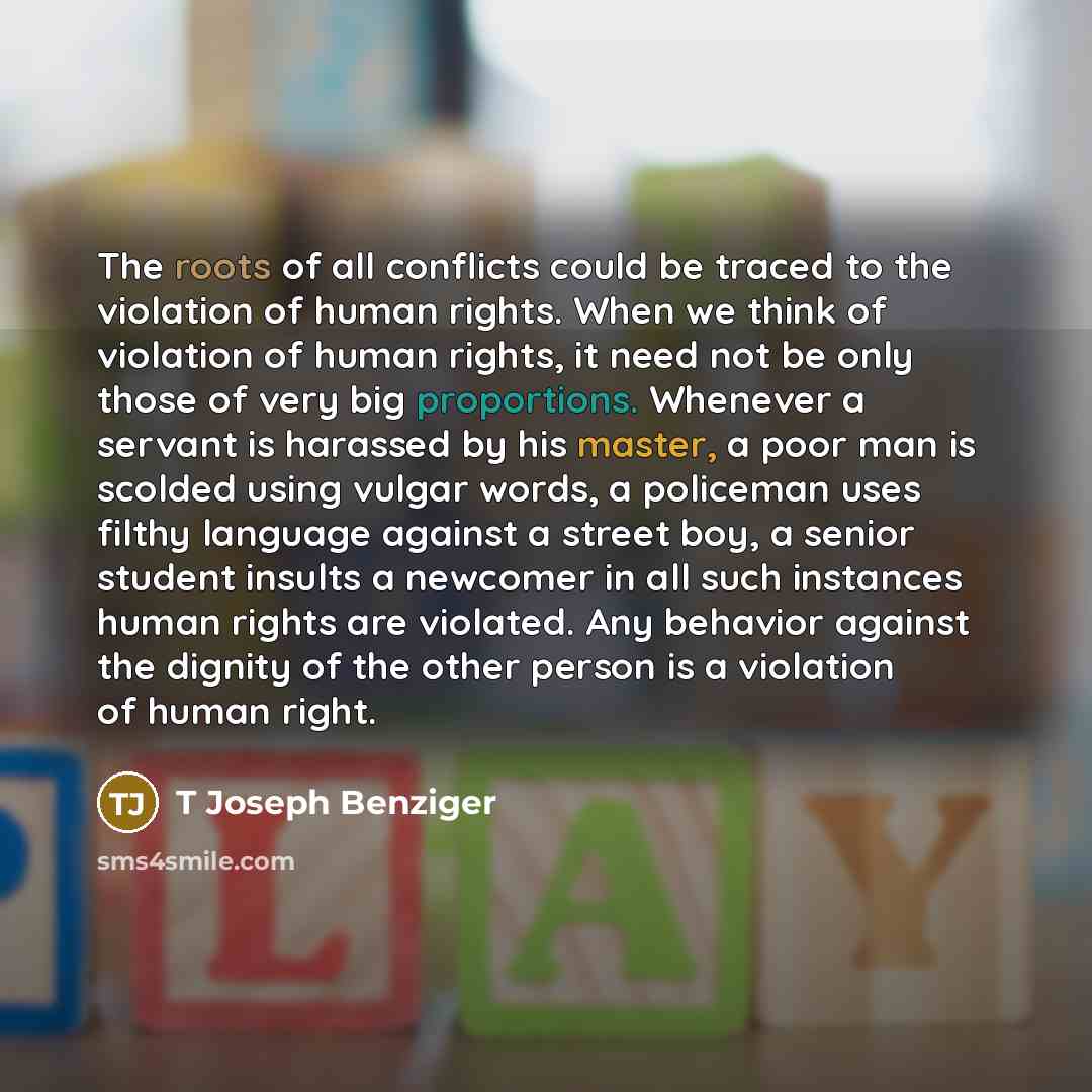 “The roots of all conflicts could be traced to the violation of human rights. When we think of violation of human rights, it need not be only those of very big proportions. Whenever a servant is harassed by his master, a poor man is scolded using vulgar words, a policeman uses filthy language…” quote by T Joseph Benziger