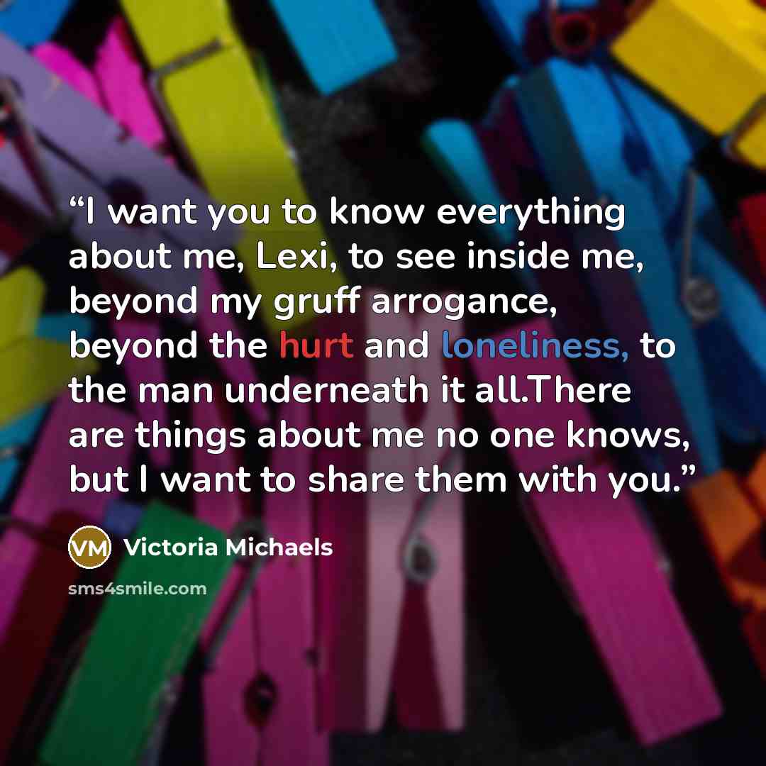 “I want you to know everything about me, Lexi, to see inside me, beyond my gruff arrogance, beyond the hurt and loneliness, to the man underneath it all.There are things about me no one knows, but I want to share them with you.” quote by Victoria Michaels