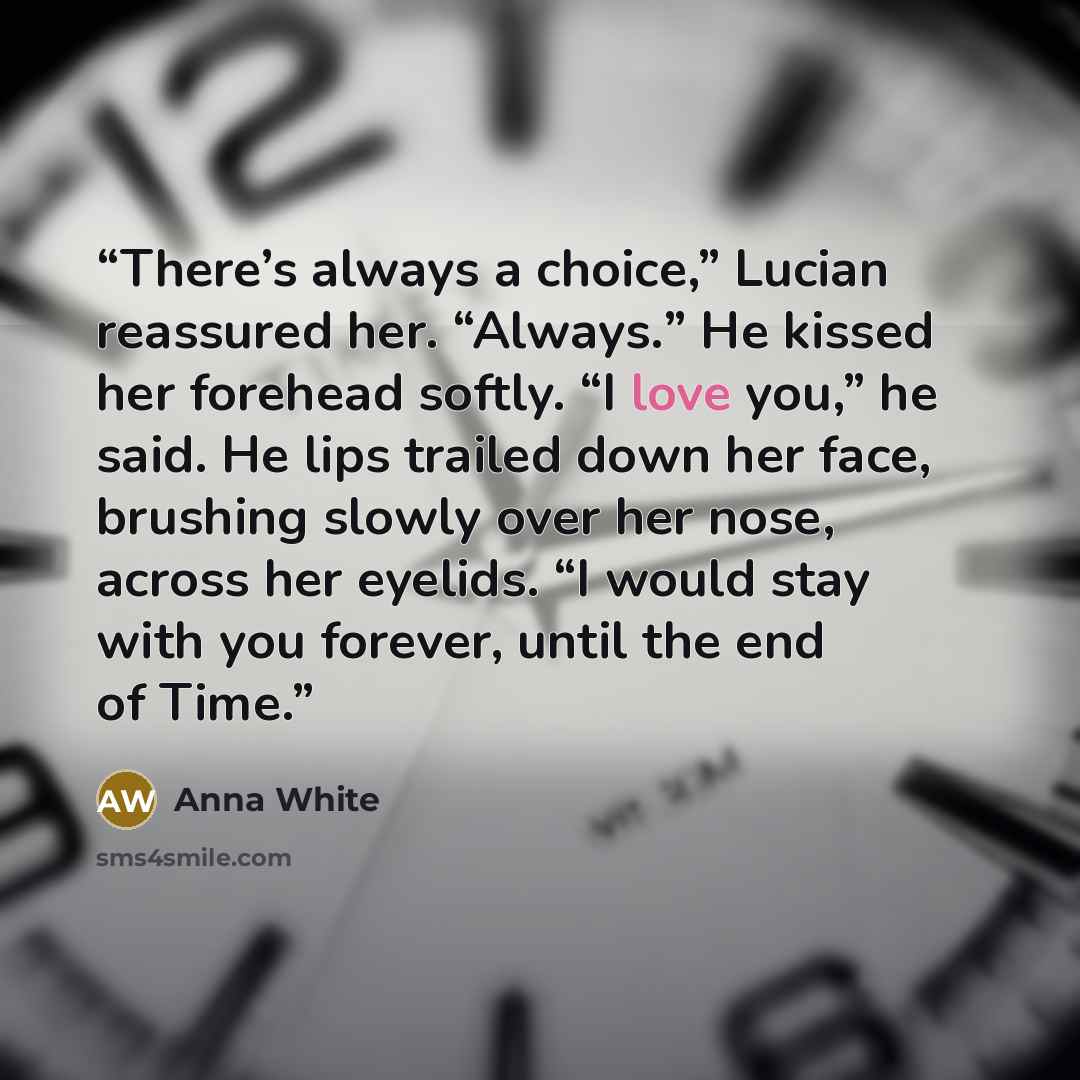 “There’s always a choice,” Lucian reassured her. “Always.” He kissed her forehead softly. “I love you,” he said. He lips trailed down her face, brushing slowly over her nose, across her eyelids. “I would stay with you forever, until the end of Time.” quote by Anna White