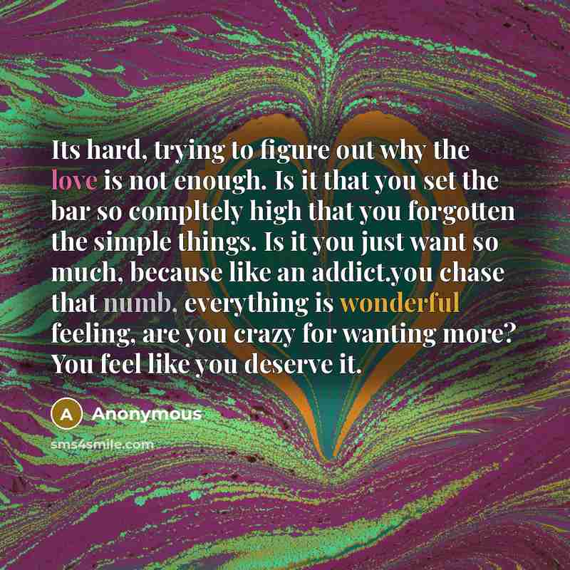 “Its hard, trying to figure out why the love is not enough. Is it that you set the bar so compltely high that you forgotten the simple things. Is it you just want so much, because like an addict.you chase that numb, everything is wonderful feeling, are you crazy for wanting more? You feel like you…” quote by Anonymous
