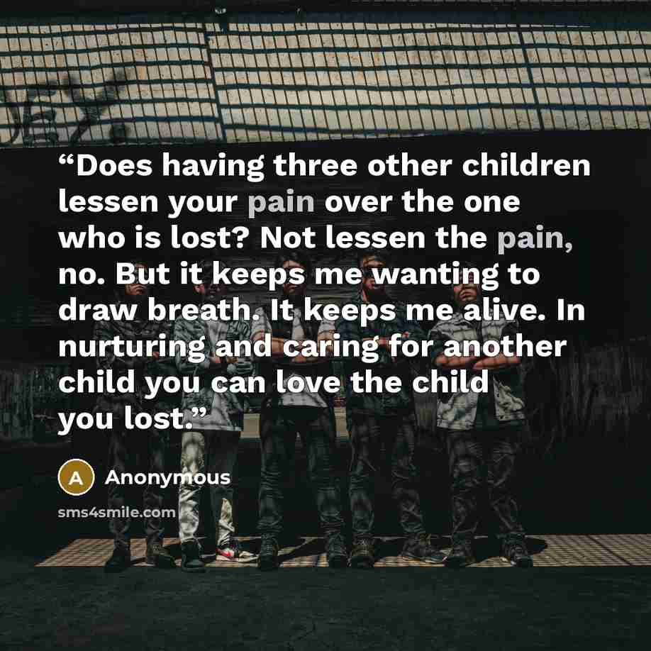 “Does having three other children lessen your pain over the one who is lost? Not lessen the pain, no. But it keeps me wanting to draw breath. It keeps me alive. In nurturing and caring for another child you can love the child you lost.” quote by Anonymous