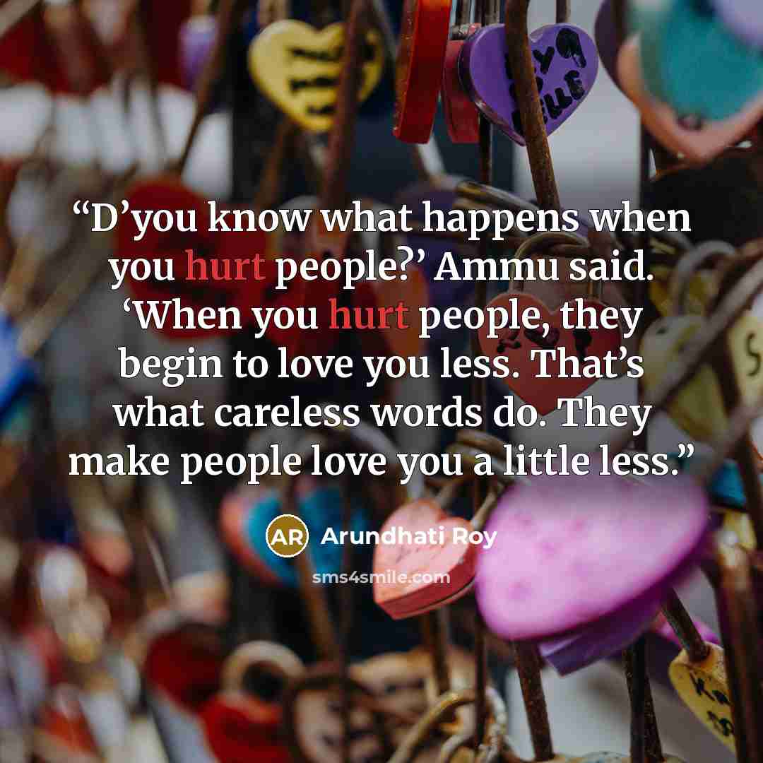 “D’you know what happens when you hurt people?’ Ammu said. ‘When you hurt people, they begin to love you less. That’s what careless words do. They make people love you a little less.” quote by Arundhati Roy