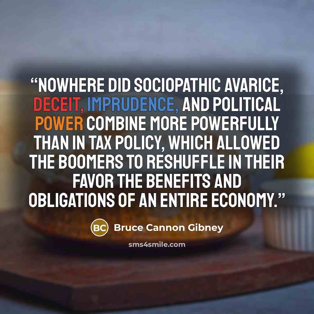 “Nowhere did sociopathic avarice, deceit, imprudence, and political power combine more powerfully than in tax policy, which allowed the Boomers to reshuffle in their favor the benefits and obligations of an entire economy.” quote by Bruce Cannon Gibney