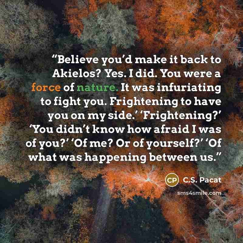 “Believe you’d make it back to Akielos? Yes. I did. You were a force of nature. It was infuriating to fight you. Frightening to have you on my side.’ ‘Frightening?’ ‘You didn’t know how afraid I was of you?’ ‘Of me? Or of yourself?’ ‘Of what was happening between us.” quote by C.S. Pacat
