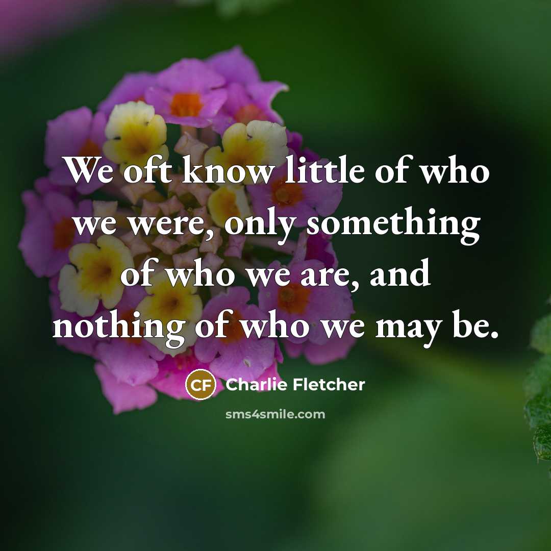 “We oft know little of who we were, only something of who we are, and nothing of who we may be.” quote by Charlie Fletcher