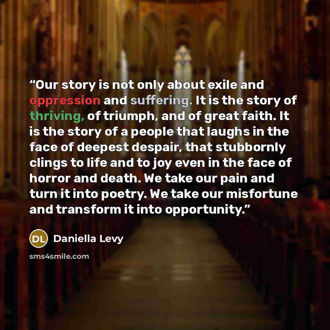 “Our story is not only about exile and oppression and suffering. It is the story of thriving, of triumph, and of great faith. It is the story of a people that laughs in the face of deepest despair, that stubbornly clings to life and to joy even in the face of horror and death. We take our pain and…” quote by Daniella Levy