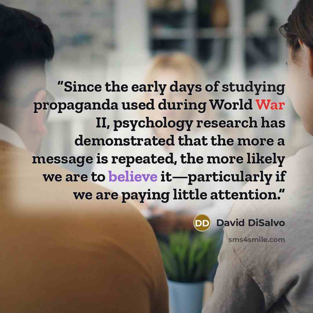 “Since the early days of studying propaganda used during World War II, psychology research has demonstrated that the more a message is repeated, the more likely we are to believe it—particularly if we are paying little attention.” quote by David DiSalvo